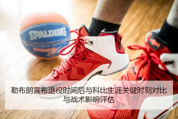 勒布朗宣布退役时间后与科比生涯关键时刻对比与战术影响评估